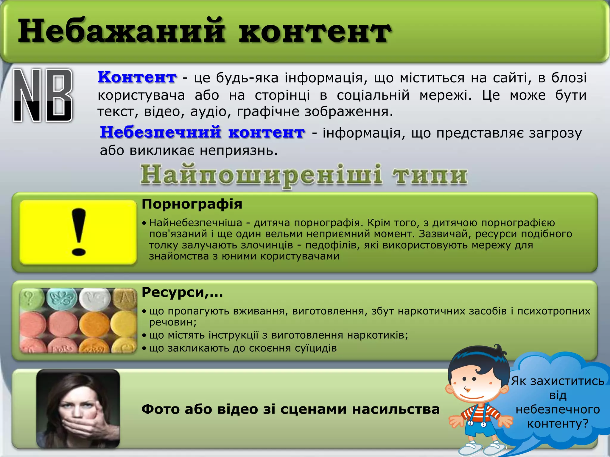 Небажаний контент
Контент - це будь-яка інформація, що міститься на сайті, в блозі
користувача або на сторінці в соціальній мережі. Це може бути
текст, відео, аудіо, графічне зображення.
Небезпечний контент - інформація, що представляє загрозу
або викликає неприязнь.
Порнографія
• Найнебезпечніша - дитяча порнографія. Крім того, з дитячою порнографією
пов'язаний і ще один вельми неприємний момент. Зазвичай, ресурси подібного
толку залучають злочинців - педофілів, які використовують мережу для
знайомства з юними користувачами
Ресурси,…
• що пропагують вживання, виготовлення, збут наркотичних засобів і психотропних
речовин;
• що містять інструкції з виготовлення наркотиків;
• що закликають до скоєння суїцидів
Фото або відео зі сценами насильства
Як захиститись
від
небезпечного
контенту?
 