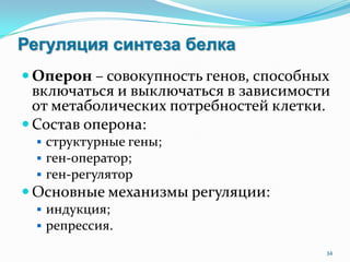 Регуляция синтеза белка
 Оперон – совокупность генов, способных
включаться и выключаться в зависимости
от метаболических потребностей клетки.
 Состав оперона:
 структурные гены;
 ген-оператор;
 ген-регулятор
 Основные механизмы регуляции:
 индукция;
 репрессия.
34
 