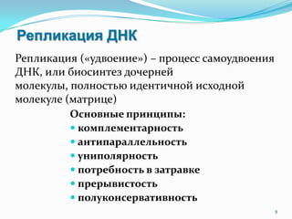 Репликация ДНК
Основные принципы:
 комплементарность
 антипараллельность
 униполярность
 потребность в затравке
 прерывистость
 полуконсервативность
9
Репликация («удвоение») – процесс самоудвоения
ДНК, или биосинтез дочерней
молекулы, полностью идентичной исходной
молекуле (матрице)
 