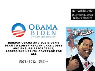 BARACK OBAMA AND JOE BIDEN’S
PLAN TO LOWER HEALTH CARE COSTS
AND ENSURE AFFORDABLE,
ACCESSIBLE HEALTH COVERAGE FOR
ALL
電子病 期末報告歷
描述美國全民健保法
條與未來實施狀況
P97843012 魏文一
1
 