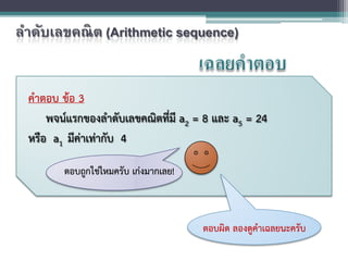คําตอบ ขอ 3
พจนแรกของลําดับเลขคณิตที่มี a2 = 8 และ a5 = 24
หรือ a1 มีคาเทากับ 4
ตอบถูกใชไหมครับ เกงมากเลย!
ตอบผิด ลองดูคําเฉลยนะครับ
ลําดับเลขคณิต (Arithmetic sequence)
 
