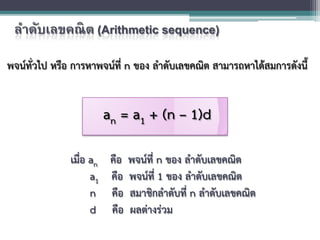 ลําดับเลขคณิต (Arithmetic sequence)
พจนทั่วไป หรือ การหาพจนที่ n ของ ลําดับเลขคณิต สามารถหาไดสมการดังนี้
เมื่อ an คือ พจนที่ n ของ ลําดับเลขคณิต
a1 คือ พจนที่ 1 ของ ลําดับเลขคณิต
n คือ สมาชิกลําดับที่ n ลําดับเลขคณิต
d คือ ผลตางรวม
an = a1 + (n – 1)d
 
