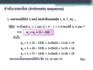 ลําดับเลขคณิต (Arithmetic sequence)
1. จงหาพจนถัดไป 3 พจน ของลําดับเลขคณิต 1, 4, 7, 10, ...
วิธีทํา จากโจทย a1 = 1 และ d = 4 – 1 = 3 หาพจนที่ 5, 6 และ 7
จาก an = a1 + (n – 1)d
ดังนั้น
a5 = 1 + (5 – 1)(3) = 1+(4x3) = 1+12 = 13
a6 = 1 + (6 – 1)(3) = 1+(5x3) = 1+15 = 16
a7 = 1 + (7 – 1)(3) = 1+(6x3) = 1+18 = 19
เพราะฉะนั้นสามพจนถัดไป คือ 13, 16 และ 19 Ans
 