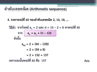 ลําดับเลขคณิต (Arithmetic sequence)
4. จงหาพจนที่ 60 ของลําดับเลขคณิต 2, 10, 18, ...
วิธีทํา จากโจทย a1 = 2 และ d = 10 – 2 = 8 หาพจนที่ 60
จาก an = a1 + (n – 1)d
ดังนั้น
a60 = 2 + (60 – 1)(8)
= 2 + (59 x 8)
= 2 + 152 = 157
เพราะฉะนั้นพจนที่ 60 คือ 157 Ans
 