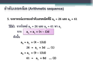 ลําดับเลขคณิต (Arithmetic sequence)
5. จงหาพจนแรกของลําดับเลขคณิตที่มี a4 = 26 และ a9 = 61
วิธีทํา จากโจทย a4 = 26 และ a9 = 61 หา a1
จาก an = a1 + (n – 1)d
ดังนั้น
a4 = a1 + (4 – 1)(d)
26 = a1 + 3d …. (1)
a9 = a1 + (9 – 1)(d)
61 = a1 + 8d …. (2)
 