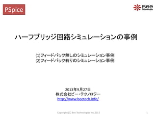 ハーフブリッジ回路シミュレーションの事例
(1)フィードバック無しのシミュレーション事例
(2)フィードバック有りのシミュレーション事例
PSpice
2013年9月27日
株式会社ビー・テクノロジー
http://www.beetech.info/
1Copyright (C) Bee Technologies Inc.2013
 