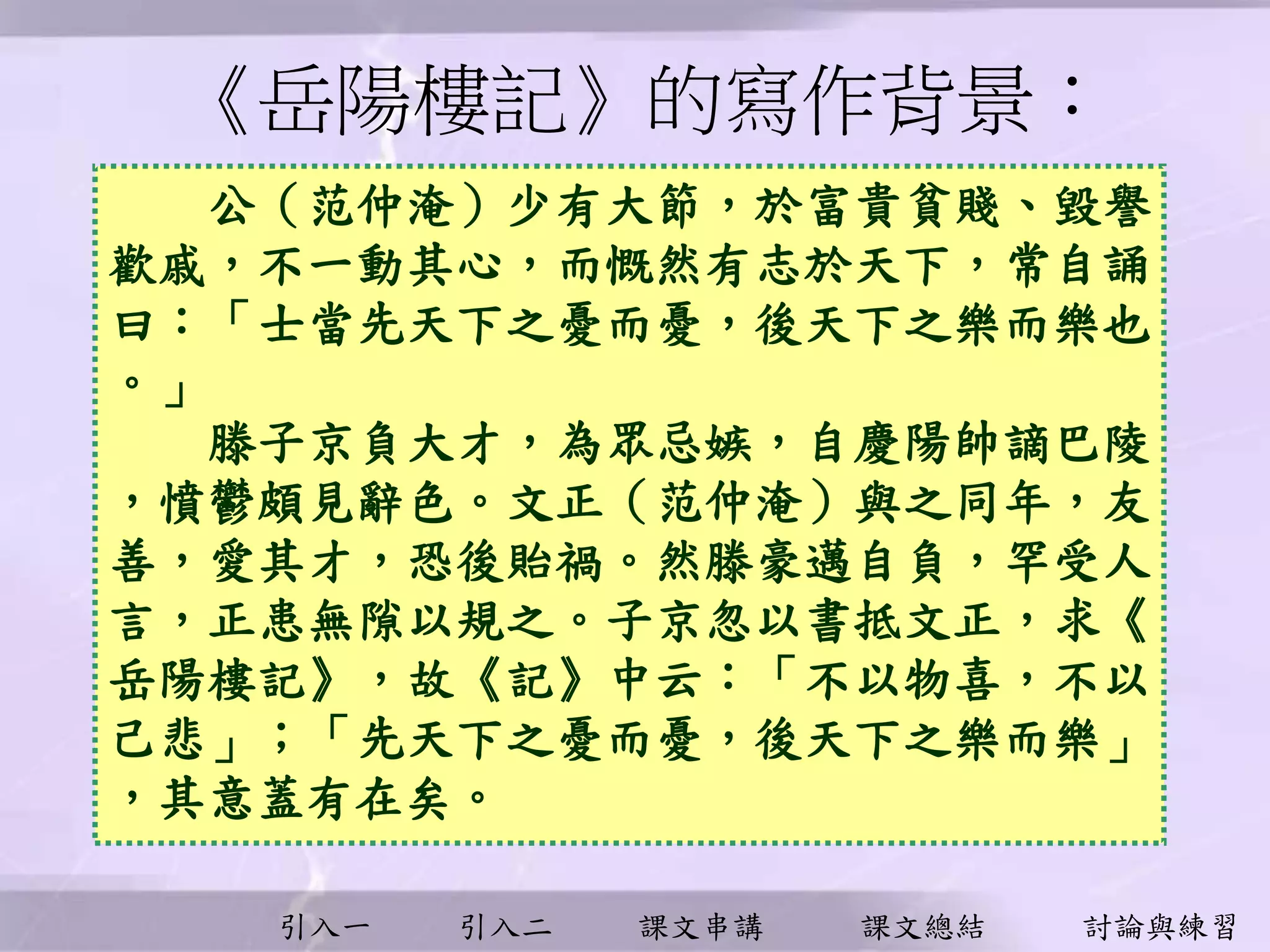 引入一 引入二 課文串講 課文總結 討論與練習
《岳陽樓記》的寫作背景︰
公（范仲淹）少有大節，於富貴貧賤、毀譽
歡戚，不一動其心，而慨然有志於天下，常自誦
曰：「士當先天下之憂而憂，後天下之樂而樂也
。」
滕子京負大才，為眾忌嫉，自慶陽帥謫巴陵
，憤鬱頗見辭色。文正（范仲淹）與之同年，友
善，愛其才，恐後貽禍。然滕豪邁自負，罕受人
言，正患無隙以規之。子京忽以書抵文正，求《
岳陽樓記》，故《記》中云：「不以物喜，不以
己悲」；「先天下之憂而憂，後天下之樂而樂」
，其意蓋有在矣。
 