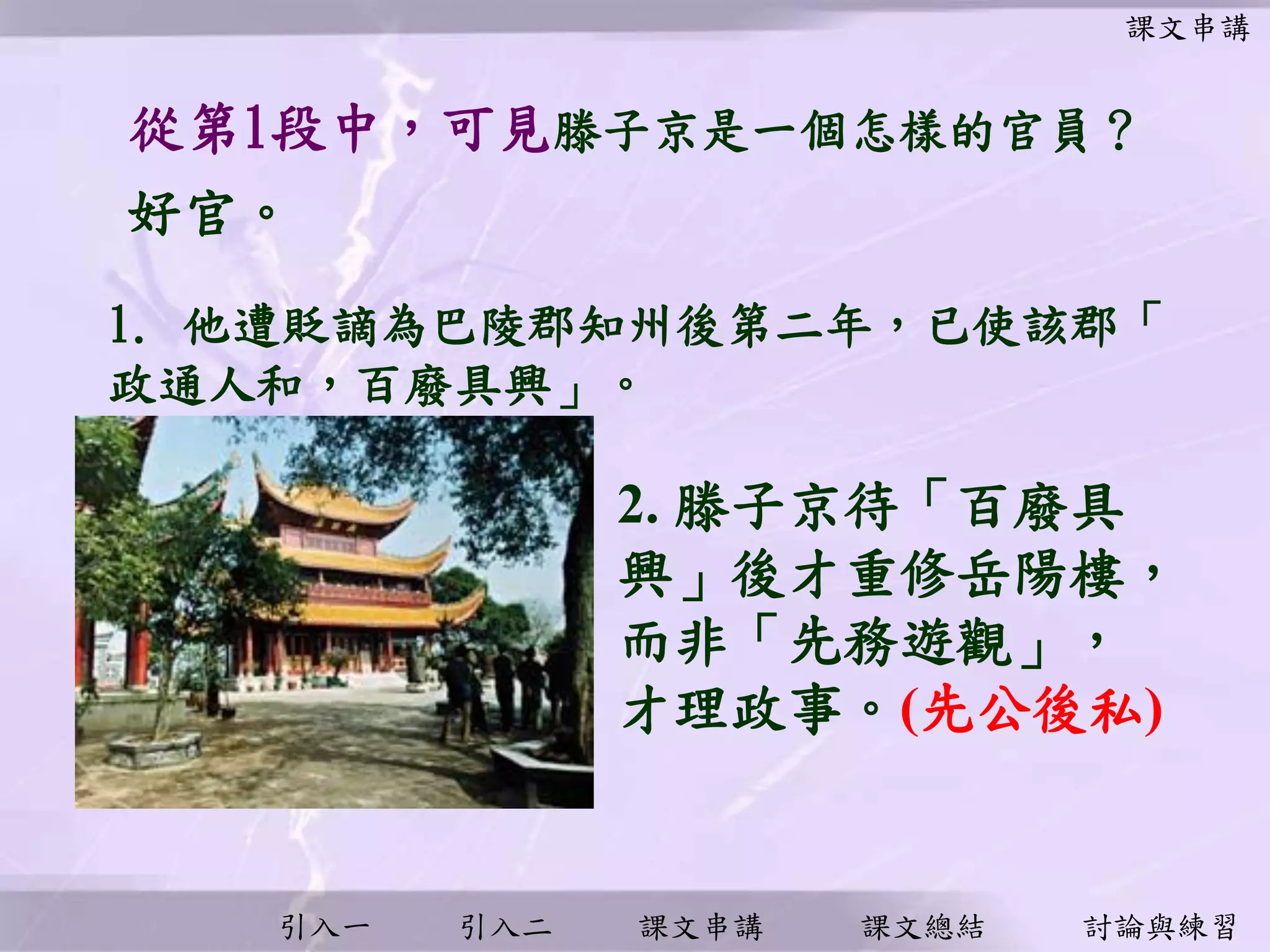 引入一 引入二 課文串講 課文總結 討論與練習
從第1段中，可見滕子京是一個怎樣的官員？
好官。
2. 滕子京待「百廢具
興」後才重修岳陽樓，
而非「先務遊觀」，
才理政事。(先公後私)
課文串講
1. 他遭貶謫為巴陵郡知州後第二年，已使該郡「
政通人和，百廢具興」。
 