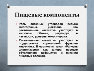 Пищевые компоненты
O Роль сложных углеводов весьма
многогранна. Доказано, что
растительная клетчатка участвует в
жировом обмене, регулируя, в
частности, уровень холестерина.
O Растительная клетчатка участвует в
поддержании нормальной функции
кишечника. В частности, такая «болезнь
цивилизации» как запоры нередко
обусловлена дефицитом в питании
пищевых волокон.
 