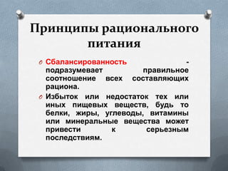 Принципы рационального
питания
O Сбалансированность -
подразумевает правильное
соотношение всех составляющих
рациона.
O Избыток или недостаток тех или
иных пищевых веществ, будь то
белки, жиры, углеводы, витамины
или минеральные вещества может
привести к серьезным
последствиям.
 