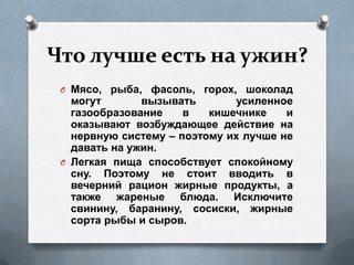 Что лучше есть на ужин?
O Мясо, рыба, фасоль, горох, шоколад
могут вызывать усиленное
газообразование в кишечнике и
оказывают возбуждающее действие на
нервную систему – поэтому их лучше не
давать на ужин.
O Легкая пища способствует спокойному
сну. Поэтому не стоит вводить в
вечерний рацион жирные продукты, а
также жареные блюда. Исключите
свинину, баранину, сосиски, жирные
сорта рыбы и сыров.
 