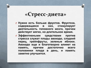 «Стресс-диета»
O Нужно есть больше фруктов. Фруктоза,
содержащаяся в них, стимулирует
деятельность головного мозга, причем
действует мягко, но длительное время.
O Эффективными средствами против
стресса служат плоды авокадо, сладкий
перец, грейпфруты, зеленые яблоки.
Авокадо еще и благотворно влияет на
память, причем достаточно всего
половинки плода в день, и память
заметно улучшится.
 
