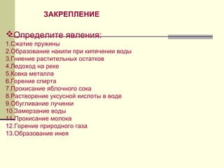 Определите явления:
1.Сжатие пружины
2.Образование накипи при кипячении воды
3.Гниение растительных остатков
4.Ледоход на реке
5.Ковка металла
6.Горение спирта
7.Прокисание яблочного сока
8.Растворение уксусной кислоты в воде
9.Обугливание лучинки
10.Замерзание воды
11.Прокисание молока
12.Горение природного газа
13.Образование инея
ЗАКРЕПЛЕНИЕ
 