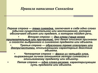 •
Первая строка — тема сиквейна,тема сиквейна, заключает в себе одно слово
(обычно существительное или местоимение), которое
обозначает объект или предмет, о котором пойдет речь.
• Вторая строка — два слова (чаще всегодва слова (чаще всего
прилагательные или причастия),прилагательные или причастия), они дают описание признаков
и свойств выбранного в синквейне предмета или объекта.
• Третья строка — образована тремя глаголами или
деепричастиями, описывающими характерные действия
объекта.
• Четвертая строка — фраза из четырёх слов,
выражающая личное отношение автора синквейна к
описываемому предмету или объекту.
• Пятая строка — одно слово-резюме, характеризующее
суть предмета или объекта.
Правила написания Синквейна
 