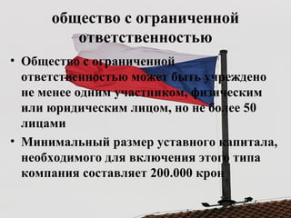 общество с ограниченной
ответственностью
• Общество с ограниченной
ответственностью может быть учреждено
не менее одним участником, физическим
или юридическим лицом, но не более 50
лицами
• Минимальный размер уставного капитала,
необходимого для включения этого типа
компания составляет 200.000 крон
 