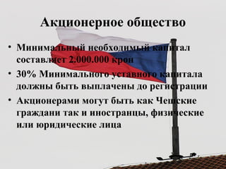 Акционерное общество
• Минимальный необходимый капитал
составляет 2.000.000 крон
• 30% Минимального уставного капитала
должны быть выплачены до регистрации
• Акционерами могут быть как Чешские
граждани так и иностранцы, физические
или юридические лица
 