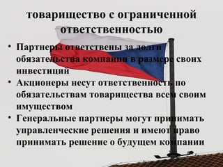товарищество с ограниченной
ответственностью
• Партнеры ответствены за долги
обязательства компании в размере своих
инвестиций
• Акционеры несут ответственность по
обязательствам товарищества всем своим
имуществом
• Генеральные партнеры могут принимать
управленческие решения и имеют право
принимать решение о будущем компании
 