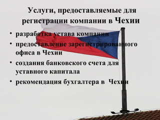 Услуги, предоставляемые для
регистрации компании в Чехии
• разработка устава компании
• предоставление зарегистрированного
офиса в Чехии
• создания банковского счета для
уставного капитала
• рекомендация бухгалтера в Чехии
 