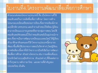 ใบงาȨี่4.โครงงานพัฒนาสื่อเพื่อการศึกษา
ลักษณะเด่นของโครงงานประเภทนี้คือ เป็นโครงงานที่ใช้
คอมพิวเตอร์ในการผลิตสื่อเพื่อการศึกษา โดยการสร้าง
โปรแกรมบทเรียนหรือหน่วยการเรียน ซึ่งอาจจะต้องมีภาค
แบบฝึกหัด บททบทวน และคาถามคาตอบไว้พร้อม ผู้เรียน
สามารถเรียนแบบรายบุคคลหรือรายกลุ่มการสอน โดยใช้
คอมพิวเตอร์ช่วยสอนนี้ถือว่าคอมพิวเตอร์เป็นอุปกรณ์การ
สอน ซึ่งอาจเป็นการพัฒนาบทเรียนแบบออนไลน์ ให้ผู้เรียน
เข้ามาศึกษาด้วยตนเองก็ได้ โครงงานประเภทนี้สามารถ
พัฒนาขึ้นเพื่อใช้ประกอบการสอนในวิชาต่างๆ โดยผู้เรียน
อาจคัดเลือกเนื้อหาที่เข้าใจยาก มาเป็นหัวข้อในการพัฒนา
สื่อเพื่อการศึกษา ตัวอย่างโครงงาน เช่น การเคลื่อนที่แบบ
โปรเจ็กไตล์ ระบบสุริยจักรวาล ตัวแปรต่างๆ ที่มีผลต่อการ
ชากิ่งกุหลาบ หลักภาษาไทย และสถานที่สาคัญของ
ประเทศไทย เป็นต้น
 