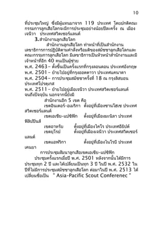 ที่ประชุมใหญ่ ซึ่งมีผู้แทนมาจาก 119 ประเทศ โดยปกติคณะ
กรรมการลูกเสือโลกจะมีการประชุมอย่างน้อยปีละครั้ง ณ เมือง
เจนีวา ประเทศสวิตเซอร์แลนด์
3.สำานักงานลูกเสือโลก
สำานักงานลูกเสือโลก ทำาหน้าที่เป็นสำานักงาน
เลขาธิการการปฏิบัติตามคำาสั่งหรือมติของสมัชชาลูกเสือโลกและ
คณะกรรมการลูกเสือโลก มีเลขาธิการเป็นหัวหน้าสำานักงานและมี
เจ้าหน้าที่อีก 40 คนเป็นผู้ช่วย
พ.ศ. 2463– ตั้งขึ้นเป็นครั้งแรกที่กรุงลอนดอน ประเทศอังกฤษ
พ.ศ. 2501– ย้ายไปอยู่ที่กรุงออตตาวา ประเทศแคนาดา
พ.ศ. 2504– การประชุมสมัชชาครั้งที่ 18 ณ กรุงลิสบอน
ประเทศโปรตุเกส
พ.ศ. 2511– ย้ายไปอยู่เมือเจนีวา ประเทศสวิตเซอร์แลนด์
จนถึงปัจจุบัน นอกจากนี้ยังมี
สำานักงานอีก 5 เขต คือ
เขตอินเตอร์–อเมริกา ตั้งอยู่ที่เมืองซานโฮเซ ประเทศ
สวิตเซอร์แลนด์
เขตเอเชีย–แปซิฟิก ตั้งอยู่ที่เมืองมะนิลา ประเทศ
ฟิลิปปินส์
เขตอาหรับ ตั้งอยู่ที่เมืองไคโร ประเทศอียิปต์
เขตยุโรป ตั้งอยู่ที่เมืองเจนีวา ประเทศสวิตเซอร์
แลนด์
เขตแอฟริกา ตั้งอยู่ที่เมืองไนโรบี ประเทศ
เคนยา
การประชุมสัมนาลูกเสือเขตเอเชีย–แปซิฟิก
ประชุมครั้งแรกเมื่อปี พ.ศ. 2501 หลังจากนั้นได้มีการ
ประชุมทุก 2 ปี และได้เปลี่ยนเป็นทุก 3 ปี ในปี พ.ศ. 2532 ใน
ปีที่ไม่มีการประชุมสมัชชาลูกเสือโลก ต่อมาในปี พ.ศ. 2513 ได้
เปลี่ยนชื่อเป็น " Asia–Pacific Scout Conferenec "
10
 