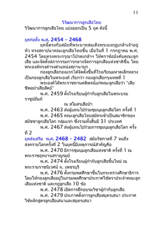 วิวัฒนาการลูกเสือไทย
วิวัฒนาการลูกเสือไทย แบ่งออกเป็น 5 ยุค ดังนี้
ยุคก่อตั้ง พ.ศ. 2454 – 2468
ยุคนี้ตรงกับสมัยที่พระบาทสมเด็จพระมงกุฎเกล้าเจ้าอยู่
หัว ทรงสถาปนาคณะลูกเสือไทยขึ้น เมื่อวันที่ 1 กรกฎาคม พ.ศ.
2454 โดยทรงพระกรุณาโปรดเกล้าฯ ให้ตราข้อบังคับคณะลูก
เสือ และจัดตั้งสภากรรมการกลางจัดการลูกเสือแห่งชาติขึ้น โดย
พระองค์ทรงดำารงตำาแหน่งสภานายก
กองลูกเสือกองแรกได้จัดตั้งขึ้นที่โรงเรียนมหาดเล็กหลวง
เป็นกองลูกเสือในพระองค์ เรียกว่า กองลูกเสือกรุงเทพที่ 1
พระองค์ได้พระราชทานคติพจน์แก่คณะลูกเสือว่า “เสีย
ชีพอย่าเสียสัตย์”
พ.ศ. 2459 ตั้งโรงเรียนผู้กำากับลูกเสือในพระบรม
ราชูปถัมภ์
ณ สโมสรเสือป่า
พ.ศ. 2463 ส่งผู้แทนไปร่วมชุมนุมลูกเสือโลก ครั้งที่ 1
พ.ศ. 2465 คณะลูกเสือไทยสมัครเข้าเป็นสมาชิกของ
สมัชชาลูกเสือโลก กลุ่มแรก ซึ่งรวมทั้งสิ้นมี 31 ประเทศ
พ.ศ. 2467 ส่งผู้แทนไปร่วมการชุมนุมลูกเสือโลก ครั้ง
ที่ 2
ยุคส่งเสริม พ.ศ. 2468 – 2482 สมัยรัชกาลที่ 7 จนถึง
สงครามโลกครั้งที่ 2 ในยุคนี้มีเหตุการณ์สำาคัญคือ
พ.ศ. 2470 มีการชุมนุมลูกเสือแห่งชาติ ครั้งที่ 1 ณ
พระราชอุทยานสราญรมย์
พ.ศ. 2474 ตั้งโรงเรียนผู้กำากับลูกเสือขึ้นใหม่ ณ
พระรามราชนิเวศน์ จ. เพชรบุรี
พ.ศ. 2476 ตั้งกรมพลศึกษาขึ้นในกระทรวงศึกษาธิการ
โดยให้กองลูกเสืออยู่ในกรมพลศึกษาประกาศใช้ตราประจำาคณะลูก
เสือแห่งชาติ และกฎลูกเสือ 10 ข้อ
พ.ศ. 2478 เปิดการฝึกอบรมวิชาผู้กำากับลูกเสือ
พ.ศ. 2479 ประกาศตั้งการลูกเสือสมุทรเสนา ประกาศ
ใช้หลักสูตรลูกเสือเสนาและสมุทรเสนา
11
 