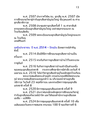 พ.ศ. 2507 ประกาศใช้พ.รบ. ลูกเสือ พ.ศ. 2507 เปิด
การฝึกอบรมวิชาผู้กำากับลูกเสือสามัญรุ่นใหญ่ ขั้นวูดแบดจ์ ณ ค่าย
ลูกเสือวชิราวุธ
พ.ศ. 2508 ประชุมสภาลูกเสือครั้งที่ 1 ณ ศาลาสันติ
ธรรมจดทะเบียนลูกเสือสามัญรุ่นใหญ่ เหล่าสมุทรกองแรก ณ
โรงเรียนสัตหีบ
พ.ศ. 2509 จดทะเบียนกองลูกเสือสามัญรุ่นใหญ่กองแรก
ณ โรงเรียน
เทพศิรินทร์
ยุคถึงประชาชน ปี พ.ศ. 2514 – ปัจจุบัน มีเหตุการณ์สำาคัญ
ดังนี้
พ.ศ. 2514 เป็นปีที่มีการฝึกอบรมลูกเสือชาวบ้านเป็น
ครั้งแรก
พ.ศ. 2515 ทรงรับกิจการลูกเสือชาวบ้านไว้ในพระบรม
ราชูถัมภ์
พ.ศ. 2516 รับกิจการลูกเสือชาวบ้านเข้าเป็นส่วนหนึ่ง
ของคณะลูกเสือแห่งชาติ กระทรวงศึกษาธิการมีคำาสั่ง ลงวันที่ 4
เมษายน พ.ศ. 2516 ให้นำาวิชาลูกเสือเข้าอยู่ในหลักสูตรโรงเรียน
พระบาทสมเด็จพระเจ้าอยู่หัว ทรงประกอบพิธีเปิดพระบรม
รูป พระบาทสมเด็จพระมงกุฎเกล้าฯ ณ บริเวณหน้าค่ายลูกเสือ
วชิราวุธ ในวันที่ 23 พฤศจิกายน และทรงเปิดการชุมนุมลูกเสือ
แห่งชาติ ครั้งที่ 8
พ.ศ. 2520 มีการชุมนุมลูกเสือแห่งชาติ ครั้งที่ 9
พ.ศ. 2521 ประกาศยกเลิกหลักสูตรการฝึกอบรมวิชาผู้
กำากับลูกเสือของกิลเวลล์ปาร์ค และใช้ของสำานักงานลูกเสือเขต
เอเชีย – แปซิฟิก
พ.ศ. 2524 มีการชุมนุมลูกเสือแห่งชาติ ครั้งที่ 10 เพื่อ
เฉลิมฉลองวันพระราชสมภพ ครบรอบ 100 ปี ของรัชกาลที่ 6
13
 