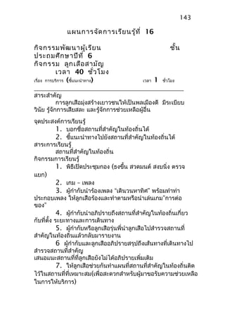 แผนการจัดการเรียนรู้ที่ 16
กิจกรรมพัฒนาผู้เรียน ชั้น
ประถมศึกษาปีที่ 6
กิจกรรม ลูกเสือสามัญ
เวลา 40 ชั่วโมง
เรื่อง การบริการ (ชี้แนะนำาทาง) เวลา 1 ชั่วโมง
สาระสำาคัญ
การลูกเสือมุ่งสร้างเยาวชนให้เป็นพลเมืองดี มีระเบียบ
วินัย รู้จักการเสียสละ และรู้จักการช่วยเหลือผู้อื่น
จุดประสงค์การเรียนรู้
1. บอกชื่อสถานที่สำาคัญในท้องถิ่นได้
2. ชี้แนะนำาทางไปยังสถานที่สำาคัญในท้องถิ่นได้
สาระการเรียนรู้
สถานที่สำาคัญในท้องถิ่น
กิจกรรมการเรียนรู้
1. พิธีเปิดประชุมกอง (ธงขึ้น สวดมนต์ สงบนิ่ง ตรวจ
แยก)
2. เกม – เพลง
3. ผู้กำากับนำาร้องเพลง “เดินวนหาทิศ” พร้อมทำาท่า
ประกอบเพลง ให้ลูกเสือร้องและทำาตามหรือนำาเล่นเกม”การต่อ
ของ”
4. ผู้กำากับนำาอภิปรายถึงสถานที่สำาคัญในท้องถิ่นเกี่ยว
กับที่ตั้ง ระยะทางและการเดินทาง
5. ผู้กำากับหรือลูกเสือรุ่นพี่นำาลูกเสือไปสำารวจสถานที่
สำาคัญในท้องถิ่นแล้วกลับมารายงาน
6 ผู้กำากับและลูกเสืออภิปรายสรุปถึงเส้นทางที่เดินทางไป
สำารวจสถานที่สำาคัญ
เสนอแนะสถานที่ที่ลูกเสือยังไม่ได้อภิปรายเพิ่มเติม
7. ให้ลูกเสือช่วยกันทำาแผนที่สถานที่สำาคัญในท้องถิ่นติด
ไว้ในสถานที่ที่เหมาะสม(เพื่อสะดวกสำาหรับผู้มาขอรับความช่วยเหลือ
ในการให้บริการ)
143
 