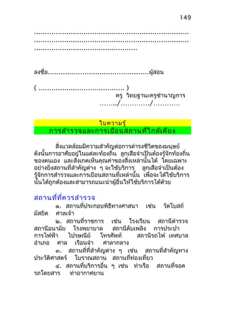 ........................................................................
........................................................................
................................................
ลงชื่อ...............................................ผู้สอน
( ........................................ )
ครู วิทยฐานะครูชำานาญการ
……../…………./…………
ใบความรู้
การสำารวจและการเยือนสถานที่ใกล้เคียง
สิ่งแวดล้อมมีความสำาคัญต่อการดำารงชีวิตของมนุษย์
ดังนั้นการอาศัยอยู่ในแต่ละท้องถิ่น ลูกเสือจำาเป็นต้องรู้จักท้องถิ่น
ของตนเอง และสังเกตเห็นคุณค่าของสิ่งเหล่านั้นได้ โดยเฉพาะ
อย่างยิ่งสถานที่สำาคัญต่าง ๆ จะใช้บริการ ลูกเสือจำาเป็นต้อง
รู้จักการสำารวจและการเยือนสถานที่เหล่านั้น เพื่อจะได้ใช้บริการ
นั้นได้ถูกต้องและสามารถแนะนำาผู้อื่นให้ใช้บริการได้ด้วย
สถานที่ที่ควรสำารวจ
๑. สถานที่ประกอบพิธีทางศาสนา เช่น วัดโบสถ์
มัสยิด ศาลเจ้า
๒. สถานที่ราชการ เช่น โรงเรียน สถานีตำารวจ
สถานีอนามัย โรงพยาบาล สถานีดับเพลิง การประปา
การไฟฟ้า ไปรษณีย์ โทรศัพท์ สถานีรถไฟ เทศบาล
อำาเภอ ศาล เรือนจำา ศาลากลาง
๓. สถานที่ที่สำาคัญต่าง ๆ เช่น สถานที่สำาคัญทาง
ประวัติศาสตร์ โบราณสถาน สถานที่ท่องเที่ยว
๔. สถานที่บริการอื่น ๆ เช่น ท่าเรือ สถานที่จอด
รถโดยสาร ท่าอากาศยาน
149
 