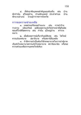 ๕. ที่พักอาศัยบุคคลสำาคัญของท้องถิ่น เช่น บ้าน
พักกำานัน ผู้ใหญ่บ้าน บ้านพักแพทย์ ประจำาตำาบล บ้าน
พักนายอำาเภอ จวนผู้ว่าราชการจังหวัด
การขอความช่วยเหลือ
๑. เหตุด่วนหรือเหตุร้ายแรง เช่น การทำาร้าย
ร่างกาย ปล้นทรัพย์ อุบัติเหตุควรแจ้งให้เจ้าหน้าที่ผู้รับผิด
ชอบที่ใกล้ที่สุดทราบ เช่น กำานัน ผู้ใหญ่บ้าน ตำารวจ
ทหาร
๒. เมื่อมีเหตุการณ์เกี่ยวกับอุบัติเหตุ เช่น ไฟไหม้
ควรแจ้งเทศบาล สุขาภิบาล หรือสถานีดับเพลิง
๓. ถ้ามีความจำาเป็นต้องใช้รถพยาบาลในการนำาผู้บาด
เจ็บส่งโรงพยาบาลควรแจ้งโรงพยาบาล สถานีอนามัย หรือขอ
ความช่วยเหลือจากบุคคลใกล้เคียง
150
 