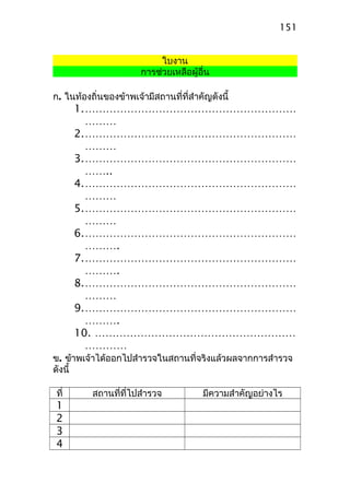 ใบงาน
การช่วยเหลือผู้อื่น
ก. ในท้องถิ่นของข้าพเจ้ามีสถานที่ที่สำาคัญดังนี้
1.……………………………………………………
………
2.……………………………………………………
………
3.……………………………………………………
……..
4.……………………………………………………
………
5.……………………………………………………
………
6.……………………………………………………
……….
7.……………………………………………………
……….
8.……………………………………………………
………
9.……………………………………………………
……….
10. …………………………………………………
…………
ข. ข้าพเจ้าได้ออกไปสำารวจในสถานที่จริงแล้วผลจากการสำารวจ
ดังนี้
ที่ สถานที่ที่ไปสำารวจ มีความสำาคัญอย่างไร
1
2
3
4
151
 