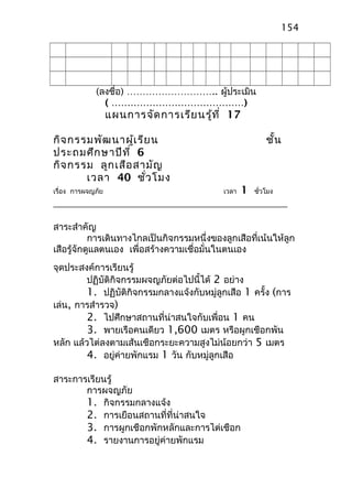 (ลงชื่อ) ……………………….. ผู้ประเมิน
( ……………………………………)
แผนการจัดการเรียนรู้ที่ 17
กิจกรรมพัฒนาผู้เรียน ชั้น
ประถมศึกษาปีที่ 6
กิจกรรม ลูกเสือสามัญ
เวลา 40 ชั่วโมง
เรื่อง การผจญภัย เวลา 1 ชั่วโมง
สาระสำาคัญ
การเดินทางไกลเป็นกิจกรรมหนึ่งของลูกเสือที่เน้นให้ลูก
เสือรู้จักดูแลตนเอง เพื่อสร้างความเชื่อมั่นในตนเอง
จุดประสงค์การเรียนรู้
ปฏิบัติกิจกรรมผจญภัยต่อไปนี้ได้ 2 อย่าง
1. ปฏิบัติกิจกรรมกลางแจ้งกับหมู่ลูกเสือ 1 ครั้ง (การ
เล่น, การสำารวจ)
2. ไปศึกษาสถานที่น่าสนใจกับเพื่อน 1 คน
3. พายเรือคนเดียว 1,600 เมตร หรือผูกเชือกพัน
หลัก แล้วไต่ลงตามเส้นเชือกระยะความสูงไม่น้อยกว่า 5 เมตร
4. อยู่ค่ายพักแรม 1 วัน กับหมู่ลูกเสือ
สาระการเรียนรู้
การผจญภัย
1. กิจกรรมกลางแจ้ง
2. การเยือนสถานที่ที่น่าสนใจ
3. การผูกเชือกพักหลักและการไต่เชือก
4. รายงานการอยู่ค่ายพักแรม
154
 