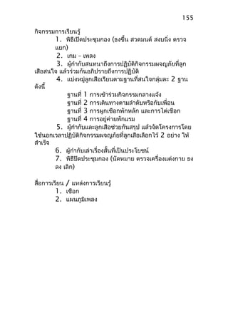 กิจกรรมการเรียนรู้
1. พิธีเปิดประชุมกอง (ธงขึ้น สวดมนต์ สงบนิ่ง ตรวจ
แยก)
2. เกม – เพลง
3. ผู้กำากับสนทนาถึงการปฏิบัติกิจกรรมผจญภัยที่ลูก
เสือสนใจ แล้วร่วมกันอภิปรายถึงการปฏิบัติ
4. แบ่งหมู่ลูกเสือเรียนตามฐานที่สนใจกลุ่มละ 2 ฐาน
ดังนี้
ฐานที่ 1 การเข้าร่วมกิจกรรมกลางแจ้ง
ฐานที่ 2 การเดินทางตามลำาดับหรือกับเพื่อน
ฐานที่ 3 การผูกเชือกพักหลัก และการไต่เชือก
ฐานที่ 4 การอยู่ค่ายพักแรม
5. ผู้กำากับและลูกเสือช่วยกันสรุป แล้วจัดโครงการโดย
ใช้นอกเวลาปฏิบัติกิจกรรมผจญภัยที่ลูกเสือเลือกไว้ 2 อย่าง ให้
สำาเร็จ
6. ผู้กำากับเล่าเรื่องสั้นที่เป็นประโยชน์
7. พิธีปิดประชุมกอง (นัดหมาย ตรวจเครื่องแต่งกาย ธง
ลง เลิก)
สื่อการเรียน / แหล่งการเรียนรู้
1. เชือก
2. แผนภูมิเพลง
155
 