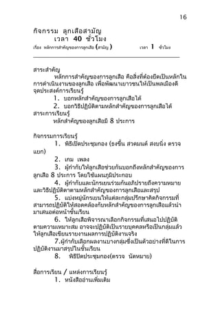 กิจกรรม ลูกเสือสามัญ
เวลา 40 ชั่วโมง
เรื่อง หลักการสำาคัญของการลูกเสือ (สามัญ ) เวลา 1 ชั่วโมง
สาระสำาคัญ
หลักการสำาคัญของการลูกเสือ คือสิ่งที่ต้องยึดเป็นหลักใน
การดำาเนินงานของลูกเสือ เพื่อพัฒนาเยาวชนให้เป็นพลเมืองดี
จุดประสงค์การเรียนรู้
1. บอกหลักสำาคัญของการลูกเสือได้
2. บอกวิธีปฏิบัติตามหลักสำาคัญของการลูกเสือได้
สาระการเรียนรู้
หลักสำาคัญของลูกเสือมี 8 ประการ
กิจกรรมการเรียนรู้
1. พิธีเปิดประชุมกอง (ธงขึ้น สวดมนต์ สงบนิ่ง ตรวจ
แยก)
2. เกม เพลง
3. ผู้กำากับให้ลูกเสือช่วยกันบอกถึงหลักสำาคัญของการ
ลูกเสือ 8 ประการ โดยใช้แผนภูมิประกอบ
4. ผู้กำากับและนักรเยนร่วมกันอภิปรายถึงความหมาย
และวิธีปฏิบัติตาตามหลักสำาคัญของการลูกเสือและสรุป
5. แบ่งหมู่นักรเยนให้แต่ละกลุ่มปรึกษาคิดกิจกรรมที่
สามารถปฏิบัติให้สอดคล้องกับหลักสำาคัญของการลูกเสือแล้วนำา
มาเสนอต่อหน้าชั้นเรียน
6. ให้ลูกเสือพิจารณาเลือกกิจกรรมที่เสนอไปปฏิบัติ
ตามความเหมาะสม อาจจะปฏิบัติเป็นรายบุคคลหรือเป็นกลุ่มแล้ว
ให้ลูกเสือเขียนรายงานผลการปฏิบัติงานจริง
7.ผู้กำากับเลือกผลงานบางกลุ่มซึ่งเป็นตัวอย่างที่ดีในการ
ปฏิบัติงานมาสรุปในชั้นเรียน
8. พิธีปิดประชุมกอง(ตรวจ นัดหมาย)
สื่อการเรียน / แหล่งการเรียนรู้
1. หนังสืออ่านเพิ่มเติม
16
 
