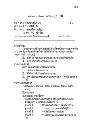 แผนการจัดการเรียนรู้ที่ 18
กิจกรรมพัฒนาผู้เรียน ชั้น
ประถมศึกษาปีที่ 6
กิจกรรม ลูกเสือสามัญ
เวลา 40 ชั่วโมง
เรื่อง วิชาการของลูกเสือ (การใช้มีดและขวาน) เวลา 1 ชั่วโมง
สาระสำาคัญ
มีดและขวานเป็นเครื่องมือที่มีประโยชน์ต่อการอยู่ค่ายพัก
แรม ลูกเสือจะต้องมีทักษะในการใช้มีดและขวานอย่างถูกต้อง
จุดประสงค์การเรียนรู้
2. บอกวิธีใช้มีดและขวานอย่างเหมาะสมกับงานได้
3. บอกวิธีเก็บรักษามีและขวานได้
สาระการเรียนรู้
การใช้และเก็บรักษามีดและขวาน
1. ชนิดของมีดและขวาน
2. วีใช้และเก็บรักษามีดและขวาน
3. การใช้มีดเหลาสมอบกและขวานตัด – ผ่าไม้ เพื่อก่อ
ไฟ
กิจกรรมการเรียนรู้
1.พิธีเปิดประชุมกอง (ธงขึ้น สวดมนต์ สงบนิ่ง ตรวจ
แยก)
2.เกมเพลง
3.การสอนตามเนื้อหา
แบ่งหมู่ลูกเสือเรียนตามฐาน ให้ผู้กำากับอธิบายและ
สาธิต แล้วให้ลูกเสือฝึกปฏิบัติดังนี้
ฐานที่ 1 วิธีใช้และเก็บรักษามีดและขวาน
ฐานที่ 2 การพก นำาพา และส่งให้ผู้อื่น
ฐานที่ 3 การใช้มีดเหลาสมอบก
ฐานที่ 4 การใช้ขวานตัดและผ่าไม้เพื่อก่อกอง
ไฟ
161
 