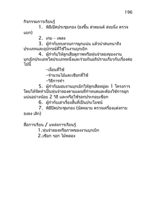 กิจกรรมการเรียนรู้
1. พิธีเปิดประชุมกอง (ธงขึ้น สวดมนต์ สงบนิ่ง ตรวจ
แยก)
2. เกม – เพลง
3. ผู้กำากับทบทวนการผูกแน่น แล้วนำาสนทนาถึง
ประเภทและอุปกรณ์ที่ใช้ในงานบุกเบิก
4. ผู้กำากับให้ลูกเสือดูภาพหรือหุ่นจำาลองของงาน
บุกเบิกประเภทใดประเภทหนึ่งและร่วมกันอภิปรายเกี่ยวกับเรื่องต่อ
ไปนี้
–เงื่อนที่ใช้
–จำานวนไม้และเชือกที่ใช้
–วิธีการทำา
5. ผู้กำากับมอบงานบุกเบิกให้ลูกเสือหมู่ละ 1 โครงการ
โดยให้จัดทำาเป็นหุ่นจำาลองตามแผนที่กำาหนดและต้องใช้การผูก
แน่นอย่างน้อย 2 วิธี และหรือใช้รอกประกอบเชือก
6. ผู้กำากับเล่าเรื่องสั้นที่เป็นประโยชน์
7. พิธีปิดประชุมกอง (นัดหมาย ตรวจเครื่องแต่งกาย
ธงลง เลิก)
สื่อการเรียน / แหล่งการเรียนรู้
1.หุ่นจำาลองหรือภาพของงานบุกเบิก
2.เชือก รอก ไม้พลอง
196
 