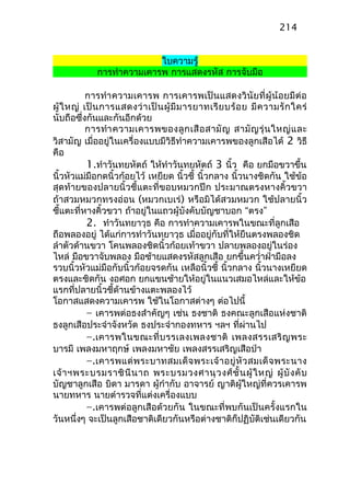 ใบความรู้
การทำาความเคารพ การแสดงรหัส การจับมือ
การทำาความเคารพ การเคารพเป็นแสดงวินัยที่ผู้น้อยมีต่อ
ผู้ใหญ่ เป็นการแสดงว่าเป็นผู้มีมารยาทเรียบร้อย มีความรักใคร่
นับถือซึ่งกันและกันอีกด้วย
การทำาความเคารพของลูกเสือสามัญ สามัญรุ่นใหญ่และ
วิสามัญ เมื่ออยู่ในเครื่องแบบมีวิธีทำาความเคารพของลูกเสือได้ 2 วิธี
คือ
1.ทำาวันทยหัตถ์ ให้ทำาวันทยหัตถ์ 3 นิ้ว คือ ยกมือขวาขึ้น
นิ้วหัวแม่มือกดนิ้วก้อยไว้ เหยียด นิ้วชี้ นิ้วกลาง นิ้วนางชิดกัน ใช้ข้อ
สุดท้ายของปลายนิ้วชี้แตะที่ขอบหมวกปีก ประมาณตรงหางคิ้วขวา
ถ้าสวมหมวกทรงอ่อน (หมวกเบเร่) หรือมิได้สวมหมวก ใช้ปลายนิ้ว
ชี้แตะที่หางคิ้วขวา ถ้าอยู่ในแถวผู้บังคับบัญชาบอก “ตรง”
2. ทำาวันทยาวุธ คือ การทำาความเคารพในขณะที่ลูกเสือ
ถือพลองอยู่ ได้แก่การทำาวันทยาวุธ เมื่ออยู่กับที่ให้ยืนตรงพลองชิด
ลำาตัวด้านขวา โคนพลองชิดนิ้วก้อยเท้าขวา ปลายพลองอยู่ในร่อง
ไหล่ มือขวาจับพลอง มือซ้ายแสดงรหัสลูกเสือ ยกขึ้นควำ่าฝ่ามือลง
รวบนิ้วหัวแม่มือกับนิ้วก้อยจรดกัน เหลือนิ้วชี้ นิ้วกลาง นิ้วนางเหยียด
ตรงและชิดกัน งอศอก ยกแขนซ้ายให้อยู่ในแนวเสมอไหล่และให้ข้อ
แรกที่ปลายนิ้วชี้ด้านข้างแตะพลองไว้
โอกาสแสดงความเคารพ ใช้ในโอกาสต่างๆ ต่อไปนี้
– เคารพต่อธงสำาคัญๆ เช่น ธงชาติ ธงคณะลูกเสือแห่งชาติ
ธงลูกเสือประจำาจังหวัด ธงประจำากองทหาร ฯลฯ ที่ผ่านไป
–.เคารพในขณะที่บรรเลงเพลงชาติ เพลงสรรเสริญพระ
บารมี เพลงมหาฤกษ์ เพลงมหาชัย เพลงสรรเสริญเสือป่า
–.เคารพแด่พระบาทสมเด็จพระเจ้าอยู่หัวสมเด็จพระนาง
เจ้าฯพระบรมราชินีนาถ พระบรมวงศานุวงศ์ชั้นผู้ใหญ่ ผู้บังคับ
บัญชาลูกเสือ บิดา มารดา ผู้กำากับ อาจารย์ ญาติผู้ใหญ่ที่ควรเคารพ
นายทหาร นายตำารวจที่แต่งเครื่องแบบ
–.เคารพต่อลูกเสือด้วยกัน ในขณะที่พบกันเป็นครั้งแรกใน
วันหนึ่งๆ จะเป็นลูกเสือชาติเดียวกันหรือต่างชาติก็ปฏิบัติเช่นเดียวกัน
214
 