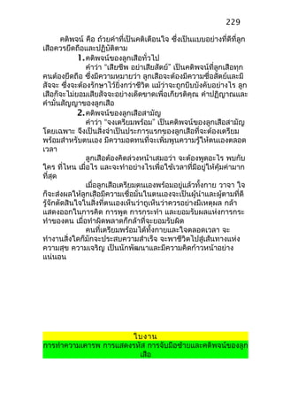 คติพจน์ คือ ถ้วยคำาที่เป็นคติเตือนใจ ซึ่งเป็นแบบอย่างที่ดีที่ลูก
เสือควรยึดถือและปฏิบัติตาม
1.คติพจน์ของลูกเสือทั่วไป
คำาว่า “เสียชีพ อย่าเสียสัตย์” เป็นคติพจน์ที่ลูกเสือทุก
คนต้องยึดถือ ซึ่งมีความหมายว่า ลูกเสือจะต้องมีความซื่อสัตย์และมี
สัจจะ ซึ่งจะต้องรักษาไว้ยิ่งกว่าชีวิต แม้ว่าจะถูกบีบบังคับอย่างไร ลูก
เสือก็จะไม่ยอมเสียสัจจะอย่างเด็ดขาดเพื่อเกียรติคุณ คำาปฏิญาณและ
คำามั่นสัญญาของลูกเสือ
2.คติพจน์ของลูกเสือสามัญ
คำาว่า “จงเตรียมพร้อม” เป็นคติพจน์ของลูกเสือสามัญ
โดยเฉพาะ จึงเป็นสิ่งจำาเป็นประการแรกของลูกเสือที่จะต้องเตรียม
พร้อมสำาหรับตนเอง มีความอดทนที่จะเพิ่มพูนความรู้ให้ตนเองตลอด
เวลา
ลูกเสือต้องคิดล่วงหน้าเสมอว่า จะต้องพูดอะไร พบกับ
ใคร ที่ไหน เมื่อไร และจะทำาอย่างไรเพื่อใช้เวลาที่มีอยู่ให้คุ้มค่ามาก
ที่สุด
เมื่อลูกเสือเตรียมตนเองพร้อมอยู่แล้วทั้งกาย วาจา ใจ
ก็จะส่งผลให้ลูกเสือมีความเชื่อมั่นในตนเองจะเป็นผู้นำาและผู้ตามที่ดี
รู้จักตัดสินใจในสิ่งที่ตนเองเห็นว่าถูเห็นว่าควรอย่างมีเหตุผล กล้า
แสดงออกในการคิด การพูด การกระทำา และยอมรับผลแห่งการกระ
ทำาของตน เมื่อทำาผิดพลาดก็กล้าที่จะยอมรับผิด
คนที่เตรียมพร้อมได้ทั้งกายและใจตลอดเวลา จะ
ทำางานสิ่งใดก็มักจะประสบความสำาเร็จ จะพาชีวิตไปสู่เส้นทางแห่ง
ความสุข ความเจริญ เป็นนักพัฒนาและมีความคิดก้าวหน้าอย่าง
แน่นอน
ใบงาน
การทำาความเคารพ การแสดงรหัส การจับมือซ้ายและคติพจน์ของลูก
เสือ
229
 
