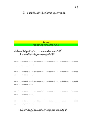 3. ความเป็นอิสระไม่เกี่ยวข้องกับการเมือง
ใบงาน
หลักสำาคัญของการลูกเสือ
คำาชี้แจง ให้ลูกเสืออธิบายและตอบคำาถามต่อไปนี้
1.บอกหลักสำาคัญของการลูกเสือได้
……………………………………………………………
…………………
……………………………………………………………
…………………
……………………………………………………………
…………………
……………………………………………………………
…………………
……………………………………………………………
…………………
2.บอกวิธีปฏิบัติตามหลักสำาคัญของการลูกเสือได้
23
 