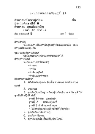 แผนการจัดการเรียนรู้ที่ 27
กิจกรรมพัฒนาผู้เรียน ชั้น
ประถมศึกษาปีที่ 6
กิจกรรม ลูกเสือสามัญ
เวลา 40 ชั่วโมง
เรื่อง ระเบียบแถว (1) เวลา 1 ชั่วโมง
สาระสำาคัญ
ระเบียบแถว เป็นการฝึกลูกเสือให้มีระเบียบวินัย และมี
ความพร้อมเพรียงกัน
จุดประสงค์การเรียนรู้
ปฏิบัติตนตามระเบียบแถวท่ามือเปล่าได้
สาระการเรียนรู้
ระเบียบแถว (ท่ามือเปล่า)
–ท่าตรง
–ท่าพัก
–ท่าหันอยู่กับที่
–ท่าเดินและท่าหยุด
กิจกรรมการเรียนรู้
1. พิธีเปิดประชุมกอง (ธงขึ้น สวดมนต์ สงบนิ่ง ตรวจ
แยก)
2. เกมเพลง
3. ลูกเสือเรียนเป็นฐาน โดยผู้กำากับอธิบาย สาธิต แล้วให้
ลูกเสือฝึกปฏิบัติ ดังนี้
ฐานที่ 1ท่าตรง และท่าพัก
ฐานที่ 2 ท่าหันอยู่กับที่
ฐานที่ 3 ท่าเดินและท่าหยุด
4.ให้ลูกเสือแต่ละหมู่ฝึกปฏิบัติให้ถูกต้อง
5. ลูกเสือศึกษาใบความรู้
6. ลูกเสือทำาใบงาน
7. ผู้กำากับเล่าเรื่องสั้นที่เป็นประโยชน์
233
 