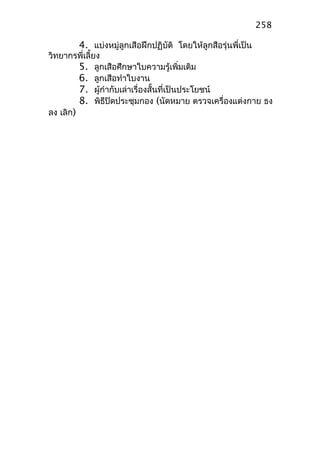 4. แบ่งหมู่ลูกเสือฝึกปฏิบัติ โดยให้ลูกสือรุ่นพี่เป็น
วิทยากรพี่เลี้ยง
5. ลูกเสือศึกษาใบความรู้เพิ่มเติม
6. ลูกเสือทำาใบงาน
7. ผู้กำากับเล่าเรื่องสั้นที่เป็นประโยชน์
8. พิธีปิดประชุมกอง (นัดหมาย ตรวจเครื่องแต่งกาย ธง
ลง เลิก)
258
 