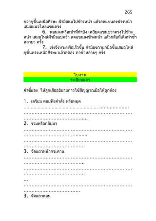 ขวาชูขึ้นเหนือศีรษะ ฝ่ามือแบไปข้างหน้า แล้วลดแขนลงข้างหน้า
เสมอแนวไหล่แขนตรง
6. นอนลงหรือเข้าที่กำาบัง เหยียดแขนขวาตรงไปข้าง
หน้า เสมอไหล่ฝ่ามือแบควำ่า ลดแขนลงข้างหน้า แล้วกลับที่เดิมทำาซำ้า
หลายๆ ครั้ง
7. เร่งจังหวะหรือเร็วขึ้น กำามือขวายกมือขึ้นเสมอไหล่
ชูขึ้นตรงเหนือศีรษะ แล้วลดลง ทำาซำ้าหลายๆ ครั้ง
ใบงาน
ระเบียบแถว
คำาชี้แจง ให้ลูกเสืออธิบายการใช้สัญญาณมือให้ถูกต้อง
1. เตรียม คอยฟังคำาสั่ง หรือหยุด
………………………………………………....................
……………………………………………………………
……………………………….....
2. รวมหรือกลับมา
……………………………………………………………
……………………………........
……………………………………………………………
…………………………………
3. จัดแถวหน้ากระดาน
……………………………………………………………
………………………………...
……………………………………………………………
…………………………………
...
……………………………………………………………
………………………………
3. จัดแถวตอน
265
 