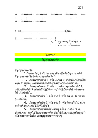 ...........................................................................
...........................................................................
.................................
ลงชื่อ...............................................ผู้สอน
( ........................................ )
ครู วิทยฐานะครูชำานาญการ
……../………./………
ใบความรู้
สัญญาณนกหวีด
สัญญาณนกหวีด
ในโอกาสที่อยู่ห่างไกลจากลูกเสือ ผู้บังคับบัญชาอาจใช้
สัญญาณนกหวีดบังคับแถวลูกเสือ ดังนี้
1. เสียงนกหวีดยาว 1 ครั้ง หมายถึง ถ้ากำาลังเคลื่อนที่ให้
หยุด ถ้าหยุดอยู่จะเป็นการเตือนให้เตรียมตัวหรือคอยฟังคำาสั่ง
2. เสียงนกหวีดยาว 2 ครั้ง หมายถึง หยุดเตรียมตัวให้
เคลื่อนที่ต่อไป หรือถ้ากำาลังปฏิบัติงานอยู่ให้ปฏิบัติต่อไป เคลื่อนต่อ
ไป หรือทำาต่อไป
3. เสียงนกหวีดสั้น 1 ครั้ง ยาว 1 ครั้ง สลับกันไป หมาย
ถึง เกิดเหตุ
4. เสียงนกหวีดสั้น 3 ครั้ง ยาว 1 ครั้ง ติดต่อกันไป หมา
ยาถึง เรียกนายหมู่ให้มารับคำาสั่ง
5. เสียงนกหวีดสั้นติดกันหลายๆ ครั้ง หมายถึง เรียก
ประชุมรวม การใช้สัญญาณนกหวีด ต้องใช้สัญญาณนกหวีดยาว 1
ครั้ง ก่อนทุกครั้งที่จะใช้สัญญาณนกหวีดอื่นๆ
274
 