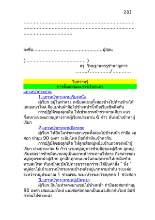...........................................................................
...........................................................................
.................................
ลงชื่อ...............................................ผู้สอน
( ........................................ )
ครู วิทยฐานะครูชำานาญการ
……../…………./…………
ใบความรู้
การตั้งแถวและการเรียกแถว
แถวหน้ากระดาน
1.แถวหน้ากระดานเรียงหนึ่ง
ผู้เรียก อยู่ในท่าตรง เหยียดแขนทั้งสองข้างไปด้านข้างให้
เสมอแนวไหล่ มือแบหันฝ่ามือไปข้างหน้านิ้วมือเรียงชิดติดกัน
การปฏิบัติของลูกเสือ ให้เข้าแถวหน้ากระดานเดียว แนว
กึ่งกลางของแถวอยู่ห่างจากผู้เรียกประมาณ 6 ก้าว หันหน้าเข้าหาผู้
เรียก
2.แถวหน้ากระดานปิดระยะ
ผู้เรียก ให้ยืนในท่าตรงยกแขนทั้งสองไปข้างหน้า กำามือ งอ
ศอก ทำามุม 90 องศา ระดับไหล่ มือที่กำาหันเข้าหากัน
การปฏิบัติของลูกเสือ ให้ลูกเสือหมู่หนึ่งเข้าแถวตรงหน้าผู้
เรียก ห่างประมาณ 6 ก้าว นายหมู่อยู่ทางซ้ายมือของผู้เรียก ลูกหมู่
เรียงต่อจากซ้ายมือนายหมู่เป็นแถวหน้ากระดานให้ตรง กึ่งกลางของ
หมู่อยู่ตรงหน้าผู้เรียก ลูกเสือทุกคนยกเว้นคนสุดทายให้ยกมือซ้าย
ทาบสะโพก หันหน้าสะบัดไปทางขวาจนกว่าจะได้ยินคำาสั่ง " นิ่ง "
หมู่ต่อๆไปเข้าแถวหน้ากระดานข้างหลังหมู่แรกตามลำาดับ ระยะต่อ
ระหว่างหมู่ประมาณ 1 ช่วงแขน ระยะห่างระหว่างบุคคล 1 ช่วงศอก
3.แถวหน้ากระดานหมู่เปิดระยะ
ผู้เรียก ยืนในท่าตรงยกแขนไปข้างหน้า กำามืองอศอกทำามุม
90 องศา เสมอแนวไหล่ แบะข้อศอกออกเป็นแนวเดียวกับไหล่ มือที่
กำาหันไปข้างหน้า
283
 