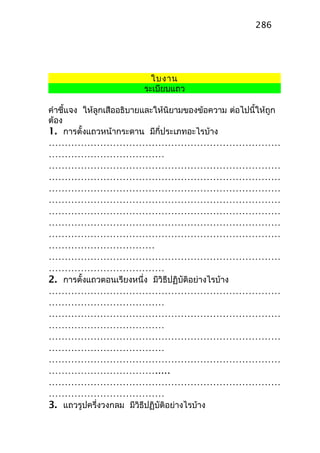 ใบงาน
ระเบียบแถว
คำาชี้แจง ให้ลูกเสืออธิบายและให้นิยามของข้อความ ต่อไปนี้ให้ถูก
ต้อง
1. การตั้งแถวหน้ากระดาน มีกี่ประเภทอะไรบ้าง
………………………………………………………………
………………………………
………………………………………………………………
………………………………………………………………
………………………………………………………………
………………………………………………………………
………………………………………………………………
………………………………………………………………
………………………………………………………………
……………………………
………………………………………………………………
………………………………
2. การตั้งแถวตอนเรียงหนึ่ง มีวิธีปฏิบัติอย่างไรบ้าง
………………………………………………………………
………………………………
………………………………………………………………
………………………………
………………………………………………………………
………………………………
………………………………………………………………
…………………………….....
………………………………………………………………
………………………………
3. แถวรูปครึ่งวงกลม มีวิธีปฏิบัติอย่างไรบ้าง
286
 