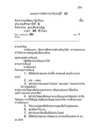 แผนการจัดการเรียนรู้ที่ 32
กิจกรรมพัฒนาผู้เรียน ชั้น
ประถมศึกษาปีที่ 6
กิจกรรม ลูกเสือสามัญ
เวลา 40 ชั่วโมง
เรื่อง ระเบียบแถว (6) เวลา 1
ชั่วโมง
สาระสำาคัญ
ระเบียบแถว เป็นการฝึกความมีระเบียบวินัย ความสวยงาม
ทำาให้ร่างกายสมบูรณ์แข็งแรงด้วย
จุดประสงค์การเรียนรู้
ปฏิบัติตามระเบียบแถวได้
สาระการเรียนรู้
ระเบียบแถว
กิจกรรมการเรียนรู้
1. พิธีเปิดประชุมกอง (ธงขึ้น สวดมนต์ สงบนิ่ง ตรวจ
แยก)
2. เกม – เพลง
3. ผู้กำากับนำาร้องเพลง”กุ้งน้อย” และเพลง “ก่อนจะจากกัน
ไป”พร้อมทั้งทำา
ท่าประกอบให้ลูกเสือร้องและทำาตาม หรือนำาเล่นเกม”ขี่จับข้าม
แม่นำ้า”และเกม”เดาอาชีพ”
4. ผู้กำากับให้ลูกเสือทบทวนระเบียบแถวท่ามือเปล่า ท่าถือ
ไม้พลอง การใช้สัญญาณมือและสัญญาณนกหวีด การตั้งแถวและ
การเรียกแถว
5. ให้นายหมู่ลูกเสือนึกทบทวนลูกเสือในหมู่ของตน
6. ลูกเสือทำาใบงาน
7. ผู้กำากับเล่าเรื่องสั้นที่เป็นประโยชน์
8. พิธีปิดประชุมกอง (นัดหมาย ตรวจเครื่องแต่งกาย ธง
ลง เลิก)
291
 