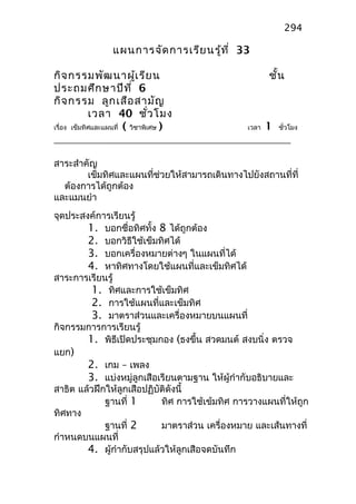 แผนการจัดการเรียนรู้ที่ 33
กิจกรรมพัฒนาผู้เรียน ชั้น
ประถมศึกษาปีที่ 6
กิจกรรม ลูกเสือสามัญ
เวลา 40 ชั่วโมง
เรื่อง เข็มทิศและแผนที่ ( วิชาพิเศษ ) เวลา 1 ชั่วโมง
สาระสำาคัญ
เข็มทิศและแผนที่ช่วยให้สามารถเดินทางไปยังสถานที่ที่
ต้องการได้ถูกต้อง
และแมนยำา
จุดประสงค์การเรียนรู้
1. บอกชื่อทิศทั้ง 8 ได้ถูกต้อง
2. บอกวิธีใช้เข็มทิศได้
3. บอกเครื่องหมายต่างๆ ในแผนที่ได้
4. หาทิศทางโดยใช้แผนที่และเข็มทิศได้
สาระการเรียนรู้
1. ทิศและการใช้เข็มทิศ
2. การใช้แผนที่และเข็มทิศ
3. มาตราส่วนและเครื่องหมายบนแผนที่
กิจกรรมการการเรียนรู้
1. พิธีเปิดประชุมกอง (ธงขึ้น สวดมนต์ สงบนิ่ง ตรวจ
แยก)
2. เกม – เพลง
3. แบ่งหมู่ลูกเสือเรียนตามฐาน ให้ผู้กำากับอธิบายและ
สาธิต แล้วฝึกให้ลูกเสือปฏิบัติดังนี้
ฐานที่ 1 ทิศ การใช้เข้มทิศ การวางแผนที่ให้ถูก
ทิศทาง
ฐานที่ 2 มาตราส่วน เครื่องหมาย และเส้นทางที่
กำาหนดบนแผนที่
4. ผู้กำากับสรุปแล้วให้ลูกเสือจดบันทึก
294
 
