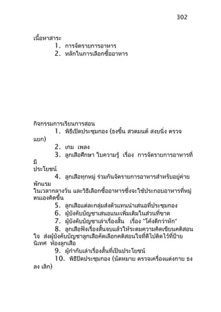 เนื้อหาสาระ
1. การจัดรายการอาหาร
2. หลักในการเลือกซื้ออาหาร
กิจกรรมการเรียนการสอน
1. พิธีเปิดประชุมกอง (ธงขึ้น สวดมนต์ สงบนิ่ง ตรวจ
แยก)
2. เกม เพลง
3. ลูกเสือศึกษา ใบความรู้ เรื่อง การจัดรายการอาหารที่
มี
ประโยชน์
4. ลูกเสือทุกหมู่ ร่วมกันจัดรายการอาหารสำาหรับอยู่ค่าย
พักแรม
ในเวลากลางวัน และวิธีเลือกซื้ออาหารซึ่งจะใช้ประกอบอาหารที่หมู่
ตนเองคิดขึ้น
5. ลูกเสือแต่ละกลุ่มส่งตัวแทนนำาเสนอที่ประชุมกอง
6. ผู้บังคับบัญชาเสนอแนะเพิ่มเติมในส่วนที่ขาด
7. ผู้บังคับบัญชาเล่าเรื่องสั้น เรื่อง “โค้งดีกว่าหัก“
8. ลูกเสือฟังเรื่องสั้นจบแล้วให้ระดมความคิดเขียนคติสอน
ใจ ส่งผู้บังคับบัญชาลูกเสือคัดเลือกคติสอนใจที่ดีไปติดไว้ที่ป้าย
นิเทศ ห้องลูกเสือ
9. ผู้กำากับเล่าเรื่องสั้นที่เป็นประโยชน์
10. พิธีปิดประชุมกอง (นัดหมาย ตรวจเครื่องแต่งกาย ธง
ลง เลิก)
302
 