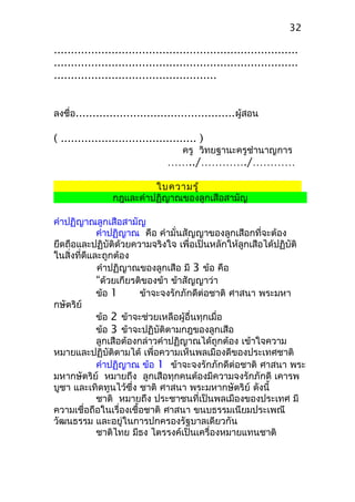 ........................................................................
........................................................................
................................................
ลงชื่อ...............................................ผู้สอน
( ........................................ )
ครู วิทยฐานะครูชำานาญการ
……../…………./…………
ใบความรู้
กฎและคำาปฏิญาณของลูกเสือสามัญ
คำาปฏิญาณลูกเสือสามัญ
คำาปฏิญาณ คือ คำามั่นสัญญาของลูกเสือกที่จะต้อง
ยึดถือและปฏิบัติด้วยความจริงใจ เพื่อเป็นหลักให้ลูกเสือได้ปฏิบัติ
ในสิ่งที่ดีและถูกต้อง
คำาปฏิญาณของลูกเสือ มี 3 ข้อ คือ
“ด้วยเกียรติของข้า ข้าสัญญาว่า
ข้อ 1 ข้าจะจงรักภักดีต่อชาติ ศาสนา พระมหา
กษัตริย์
ข้อ 2 ข้าจะช่วยเหลือผู้อื่นทุกเมื่อ
ข้อ 3 ข้าจะปฏิบัติตามกฎของลูกเสือ
ลูกเสือต้องกล่าวคำาปฏิญาณได้ถูกต้อง เข้าใจความ
หมายและปฏิบัติตามได้ เพื่อความเห็นพลเมืองดีของประเทศชาติ
คำาปฏิญาณ ข้อ 1 ข้าจะจงรักภักดีต่อชาติ ศาสนา พระ
มหากษัตริย์ หมายถึง ลูกเสือทุกคนต้องมีความจงรักภักดี เคารพ
บูชา และเทิดทูนไว้ซึ่ง ชาติ ศาสนา พระมหากษัตริย์ ดังนี้
ชาติ หมายถึง ประชาชนที่เป็นพลเมืองของประเทศ มี
ความเชื่อถือในเรื่องเชื้อชาติ ศาสนา ขนบธรรมเนียมประเพณี
วัฒนธรรม และอยู่ในการปกครองรัฐบาลเดียวกัน
ชาติไทย มีธง ไตรรงค์เป็นเครื่องหมายแทนชาติ
32
 