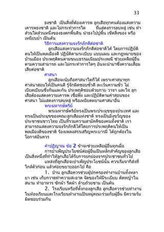 ธงชาติ เป็นสิ่งที่ต้องเคารพ ลูกเสือทุกคนต้องแสงความ
เคารพธงชาติ และไม่กระทำาการใด ที่แสดงการลบหลู่ เช่น ทำา
ส่วนใดส่วนหนึ่งของธงตกพื้นดิน นำาธงไปปูพื้น เช็ดสิ่งของ หรือ
เหยียบยำ่า เป็นต้น
วิธีการแสงความจงรักภักดีต่อชาติ
ลูกเสือแสงความจงรักภักดีต่อชาติได้ โดยการปฏิบัติ
ตนให้เป็นพลเมืองดี ปฏิบัติตามระเบียบ แบบแผน และกฎหมายของ
บ้านเมือง ประพฤติตนตามขนบธรรมเนียมประเพณี ช่วยเหลือผู้อื่น
ตามความสามารถ และไม่กระทำาการใดๆ อันจะนำามาซึ่งความเสื่อม
เสียต่อชาติ
ศาสนา
ลูกเสือจะนับถือศาสนาใดก็ได้ เพราะศาสนาทุก
ศาสนาสอนให้เป็นคนดี รู้จักผิดชอบชั่วดี ละเว้นความชั่ว ไม่
เบียดเบียนซึ่งกันและกัน ประพฤติชอบด้วยกาย วาจา และใจ ลูก
เสือต้องแสดงความเคารพ เชื่อฟัง และปฏิบัติตามคำาสอนของ
ศาสนา ไม่แสดงการลบหลู่ หรือเหยียดหยามศาสนาอื่น
พระมหากษัตริย์
พระมหากษัตริย์ทรงเป็นพระประมุขของประเทศ และ
ทรงเป็นประมุขของคณะลูกเสือแห่งชาติ ทรงเป็นมิ่งขวัญของ
ประชาชนชาวไทย เป็นที่รวมความสามัคคีของคนทั้งชาติ เรา
สามารถแสดงความจงรักภักดีได้โดยการประพฤติตนให้เป็น
พลเมืองดีของชาติ ร้องเพลงสรรเสริญพระบารมี ได้ถูกต้องใน
โอกาสอันควร
คำาปฏิญาณ ข้อ 2 ข้าจะช่วยเหลือผู้อื่นทุกเมื่อ
การบำาเพ็ญประโยชน์ต่อผู้อื่นเป็นหลักสำาคัญของลูกเสือ
เป็นสิ่งหนึ่งที่ทำาให้ลูกเสือได้รับการยกย่องจากประชาชนทั่วไป
แหล่งที่ลูกเสือจะบำาเพ็ญประโยชน์นั้น ควรเริ่มจากิส่งที่
ใกล้ตัวก่อน แล้วค่อยขยายออกไป คือ
1. บ้าน ลูกเสือควรช่วยผู้ปกครองทำางานบ้านทั้งหลา
ยา เช่น เก็บกวาดทำาความสะอาด จัดของให้มีระเบียบ ตัดหญ้าใน
สนาม ทำาอาหาร ซักผ้า รีดผ้า ล้ายถ้วยชาม เป็นต้น
2. โรงเรียนหรือที่ตั้งกองลูกเสือ ลูกเสือควรช่วยทำางาน
ในห้องเรียนและโรงเรียนทำางานเป็นหมู่คณะร่วมกับผู้อื่น มีความรับ
ผิดชอบร่วมกัน
33
 