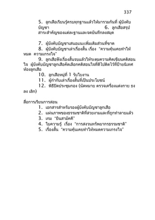 5. ลูกเสือเรียนรู้ครบทุกฐานแล้วให้มารวมกันที่ ผู้บังคับ
บัญชา 6. ลูกเสือสรุป
สาระสำาคัญของแต่ละฐานและจดบันทึกลงสมุด
7. ผู้บังคับบัญชาเสนอแนะเพิ่มเติมส่วนที่ขาด
8. ผู้บังคับบัญชาเล่าเรื่องสั้น เรื่อง “ความคุ้นเคยทำาให้
หมด ความเกรงใจ”
9. ลูกเสือฟังเรื่องสั้นจบแล้วให้ระดมความคิดเขียนคติสอน
ใจ ผู้บังคับบัญชาลูกเสือคัดเลือกคติสอนใจที่ดีไปติดไว้ที่ป้ายนิเทศ
ห้องลูกเสือ
10. ลูกเสือหมู่ที่ 1 รับใบงาน
11. ผู้กำากับเล่าเรื่องสั้นที่เป็นประโยชน์
12. พิธีปิดประชุมกอง (นัดหมาย ตรวจเครื่องแต่งกาย ธง
ลง เลิก)
สื่อการเรียนการสอน
1. เอกสารสำาหรับรองผู้บังคับบัญชาลูกเสือ
2. แผ่นภาพของธรรมชาติที่สวยงามและที่ถูกทำาลายแล้ว
3. เกม “ยืนสามัคคี”
4. ใบความรู้ เรื่อง “การสงวนทรัพยากรธรรมชาติ”
5. เรื่องสั้น “ความคุ้นเคยทำาให้หมดความเกรงใจ”
337
 